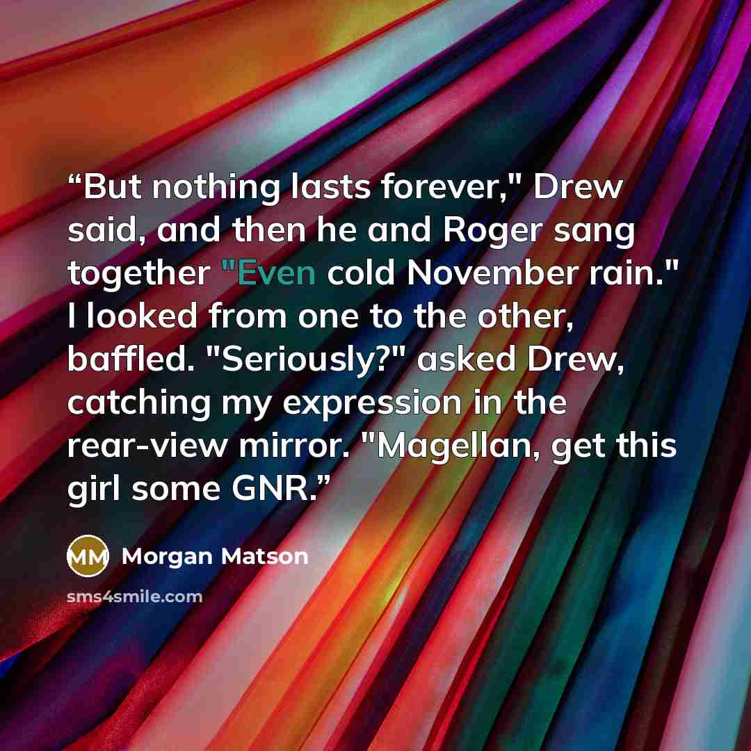 “But nothing lasts forever," Drew said, and then he and Roger sang together "Even cold November rain." I looked from one to the other, baffled. "Seriously?" asked Drew, catching my expression in the rear-view mirror. "Magellan, get this girl some GNR.” quote by Morgan Matson