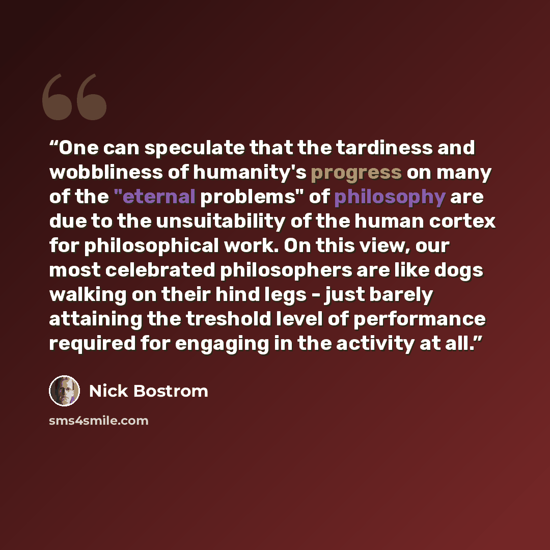“One can speculate that the tardiness and wobbliness of humanity's progress on many of the "eternal problems" of philosophy are due to the unsuitability of the human cortex for philosophical work. On this view, our most celebrated philosophers are like dogs walking on their hind legs - just barely…” quote by Nick Bostrom