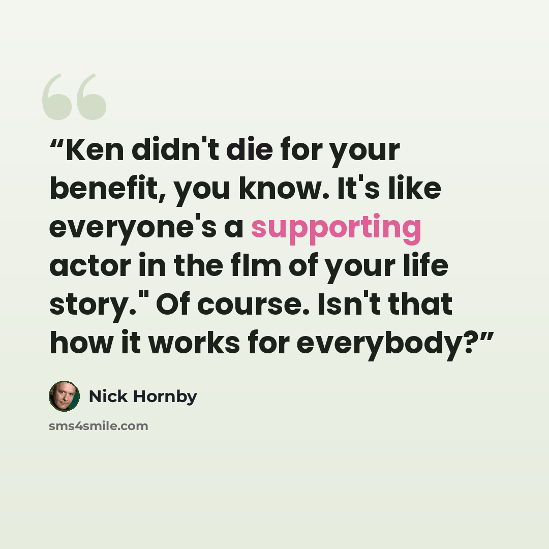 “Ken didn't die for your benefit, you know. It's like everyone's a supporting actor in the flm of your life story." Of course. Isn't that how it works for everybody?” quote by Nick Hornby