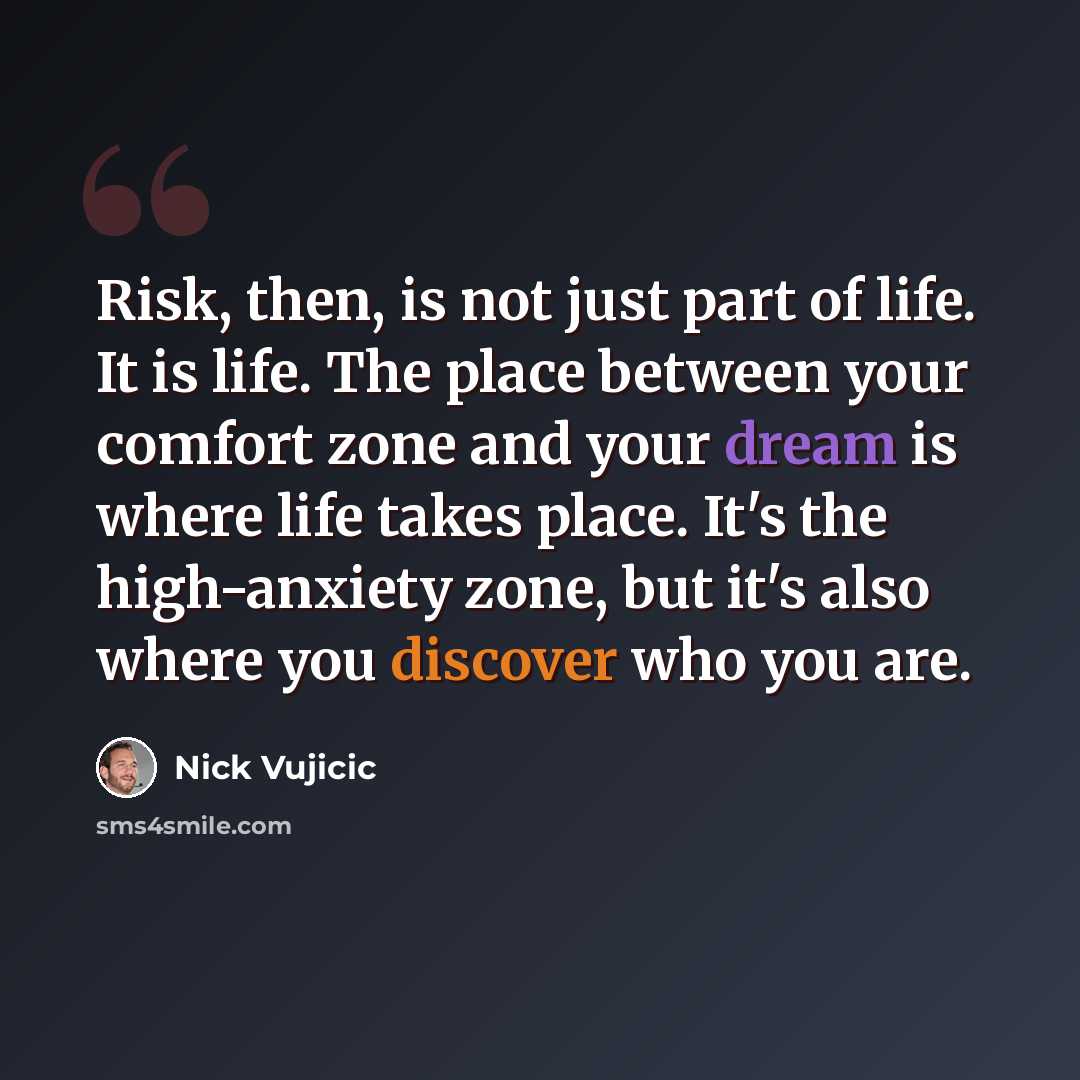 “Risk, then, is not just part of life. It is life. The place between your comfort zone and your dream is where life takes place. It's the high-anxiety zone, but it's also where you discover who you are.” quote by Nick Vujicic