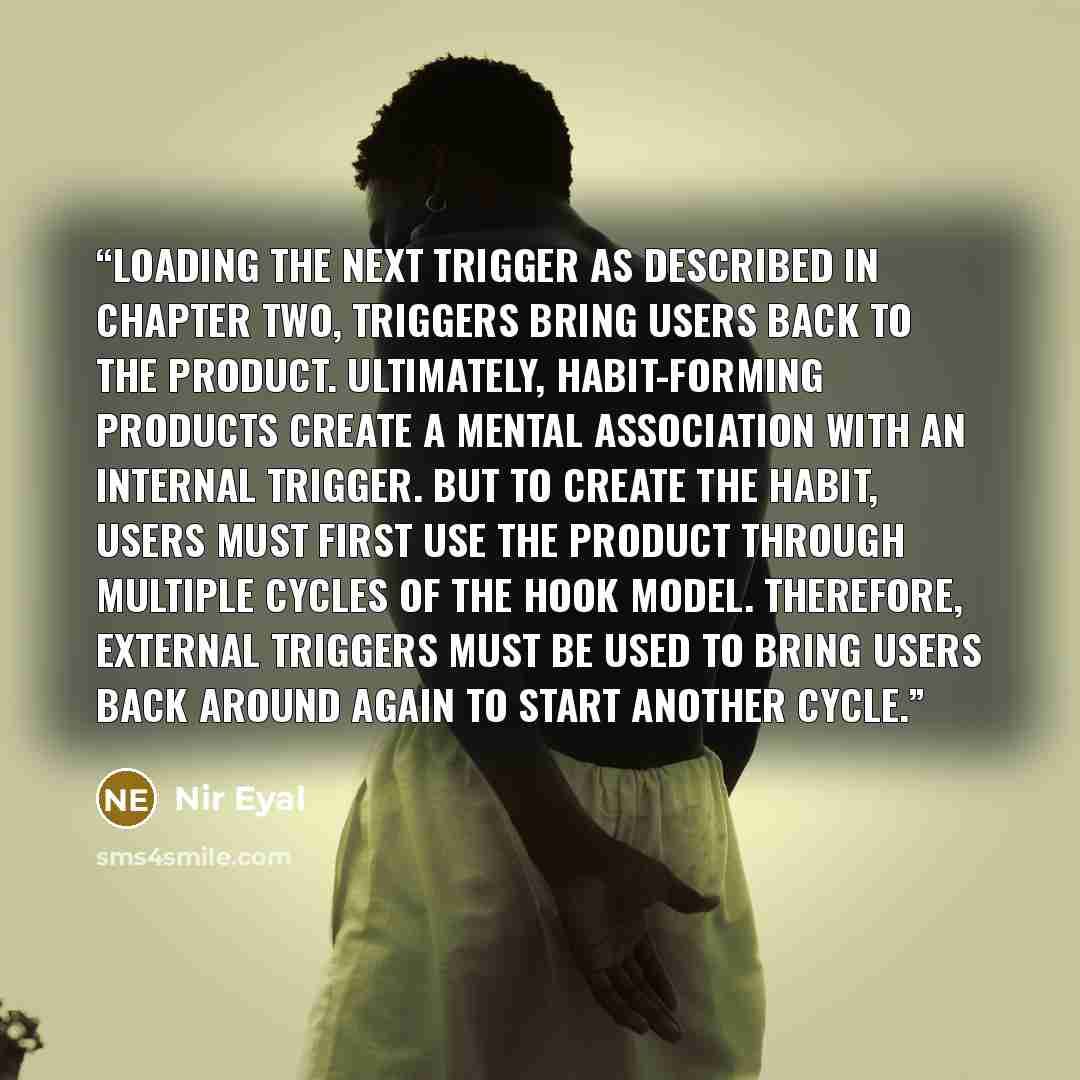 “Loading the Next Trigger As described in chapter two, triggers bring users back to the product. Ultimately, habit-forming products create a mental association with an internal trigger. But to create the habit, users must first use the product through multiple cycles of the Hook Model. Therefore…” quote by Nir Eyal