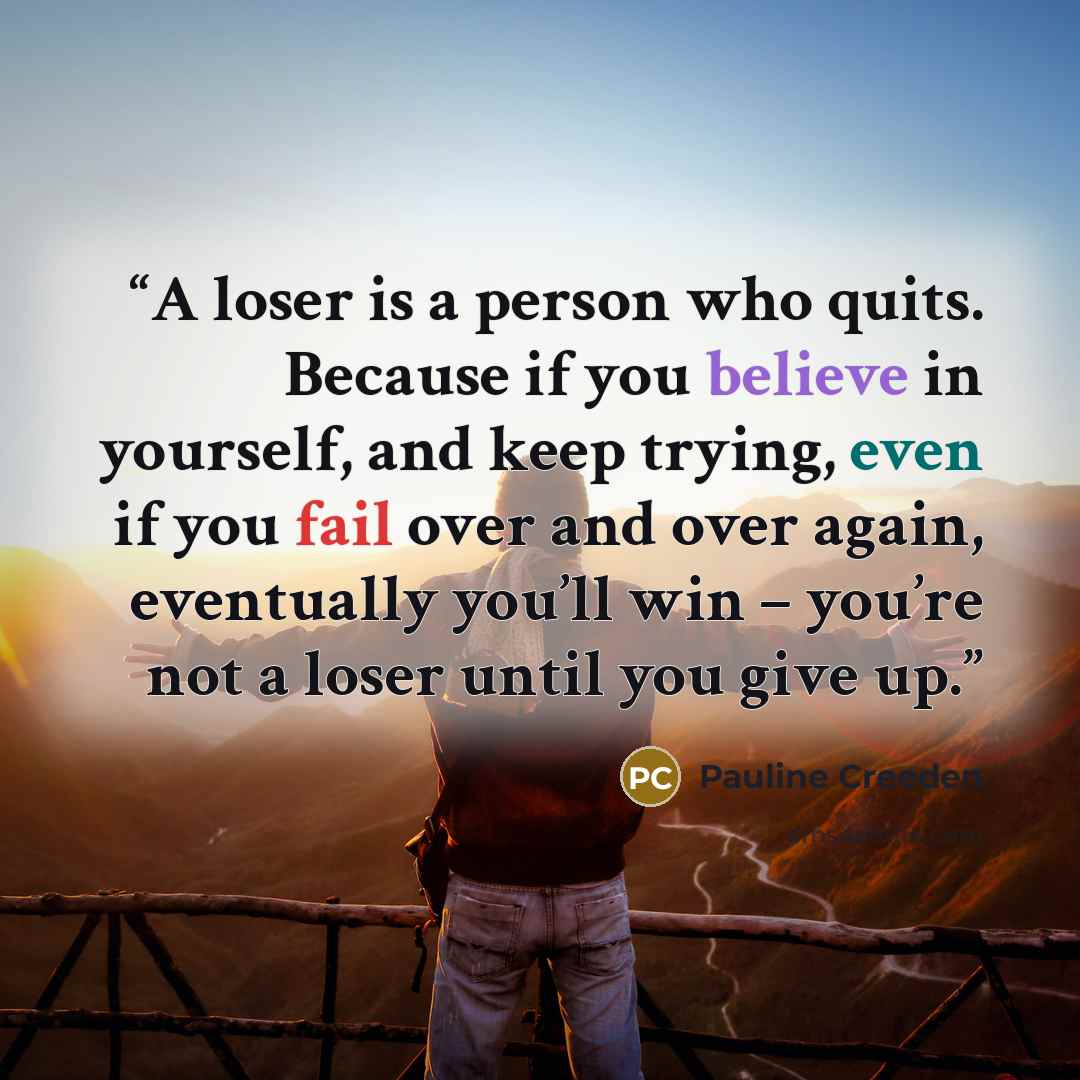 “A loser is a person who quits. Because if you believe in yourself, and keep trying, even if you fail over and over again, eventually you’ll win – you’re not a loser until you give up.” quote by Pauline Creeden