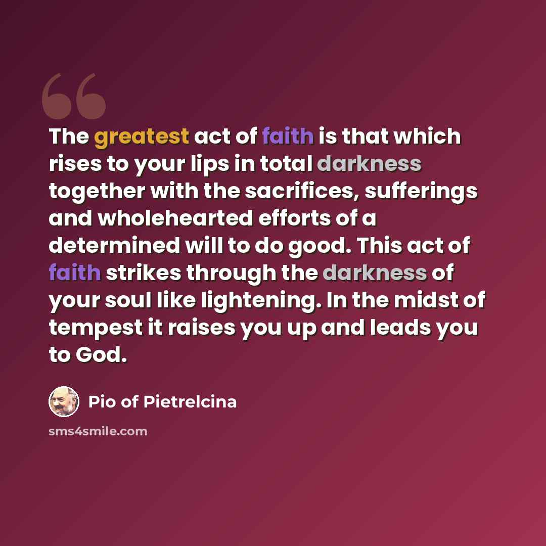 “The greatest act of faith is that which rises to your lips in total darkness together with the sacrifices, sufferings and wholehearted efforts of a determined will to do good. This act of faith strikes through the darkness of your soul like lightening. In the midst of tempest it raises you up and…” quote by Pio of Pietrelcina