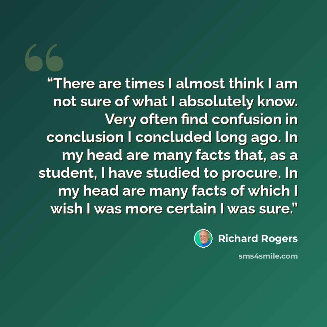 “There are times I almost think I am not sure of what I absolutely know. Very often find confusion in conclusion I concluded long ago. In my head are many facts that, as a student, I have studied to procure. In my head are many facts of which I wish I was more certain I was sure.” quote by Richard Rogers