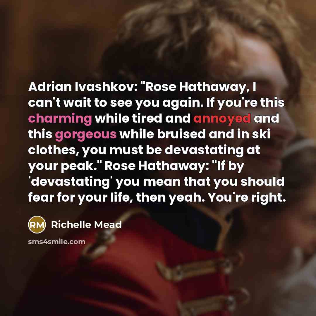 “Adrian Ivashkov: "Rose Hathaway, I can't wait to see you again. If you're this charming while tired and annoyed and this gorgeous while bruised and in ski clothes, you must be devastating at your peak." Rose Hathaway: "If by 'devastating' you mean that you should fear for your life, then yeah…” quote by Richelle Mead