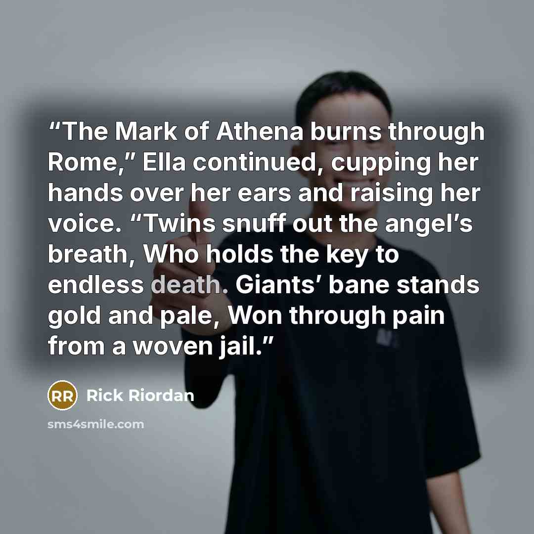 “The Mark of Athena burns through Rome,” Ella continued, cupping her hands over her ears and raising her voice. “Twins snuff out the angel’s breath, Who holds the key to endless death. Giants’ bane stands gold and pale, Won through pain from a woven jail.” quote by Rick Riordan