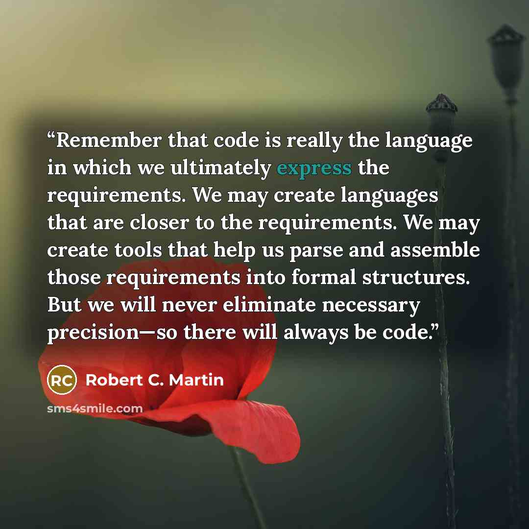 “Remember that code is really the language in which we ultimately express the requirements. We may create languages that are closer to the requirements. We may create tools that help us parse and assemble those requirements into formal structures. But we will never eliminate necessary precision—so…” quote by Robert C. Martin