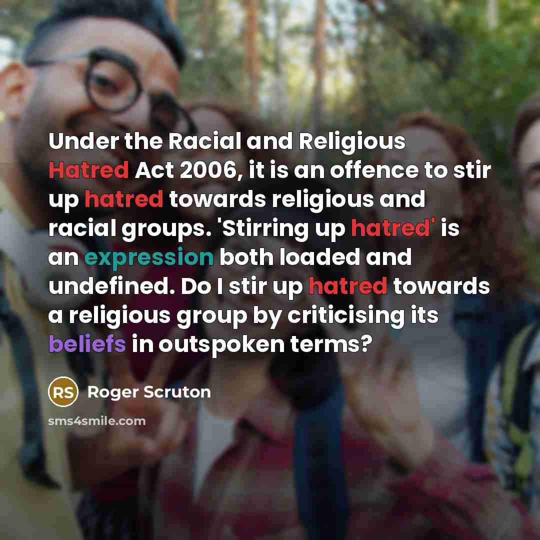 “Under the Racial and Religious Hatred Act 2006, it is an offence to stir up hatred towards religious and racial groups. 'Stirring up hatred' is an expression both loaded and undefined. Do I stir up hatred towards a religious group by criticising its beliefs in outspoken terms?” quote by Roger Scruton