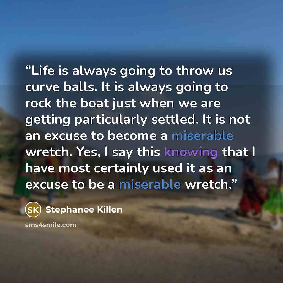 “Life is always going to throw us curve balls. It is always going to rock the boat just when we are getting particularly settled. It is not an excuse to become a miserable wretch. Yes, I say this knowing that I have most certainly used it as an excuse to be a miserable wretch.” quote by Stephanee Killen