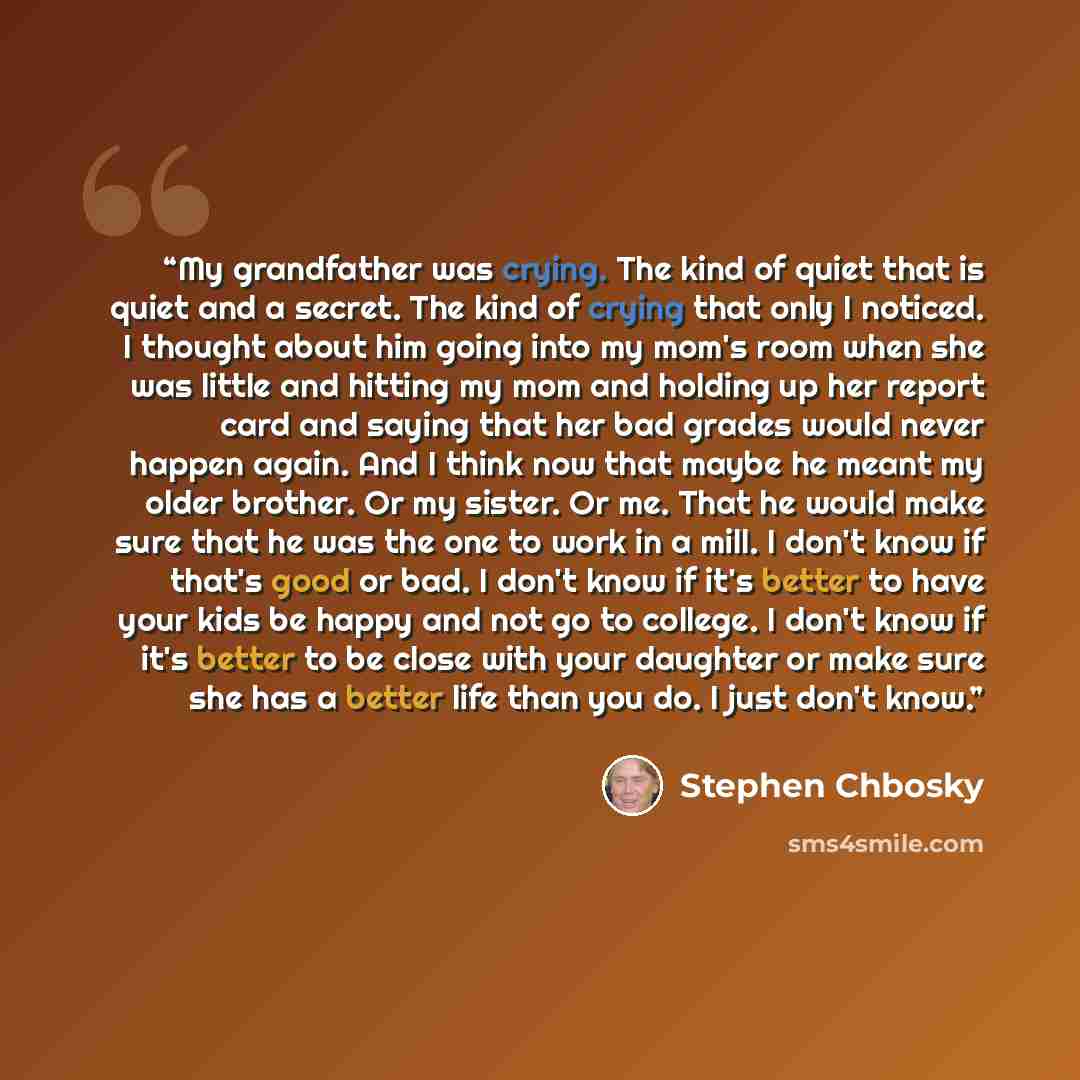 “My grandfather was crying. The kind of quiet that is quiet and a secret. The kind of crying that only I noticed. I thought about him going into my mom's room when she was little and hitting my mom and holding up her report card and saying that her bad grades would never happen again. And I think…” quote by Stephen Chbosky