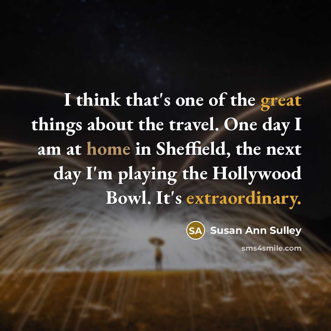 “I think that's one of the great things about the travel. One day I am at home in Sheffield, the next day I'm playing the Hollywood Bowl. It's extraordinary.” quote by Susan Ann Sulley