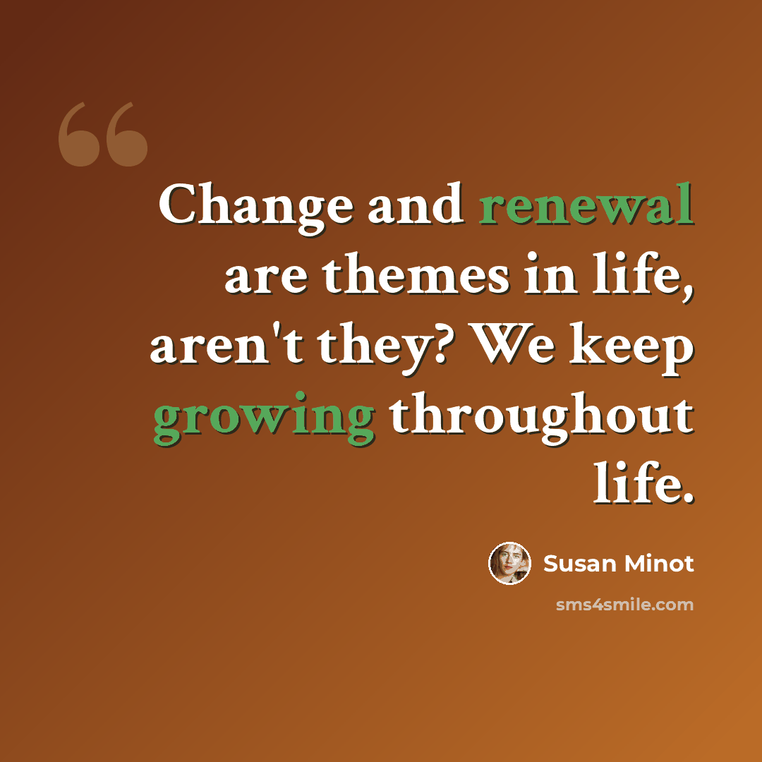 “Change and renewal are themes in life, aren't they? We keep growing throughout life.” quote by Susan Minot