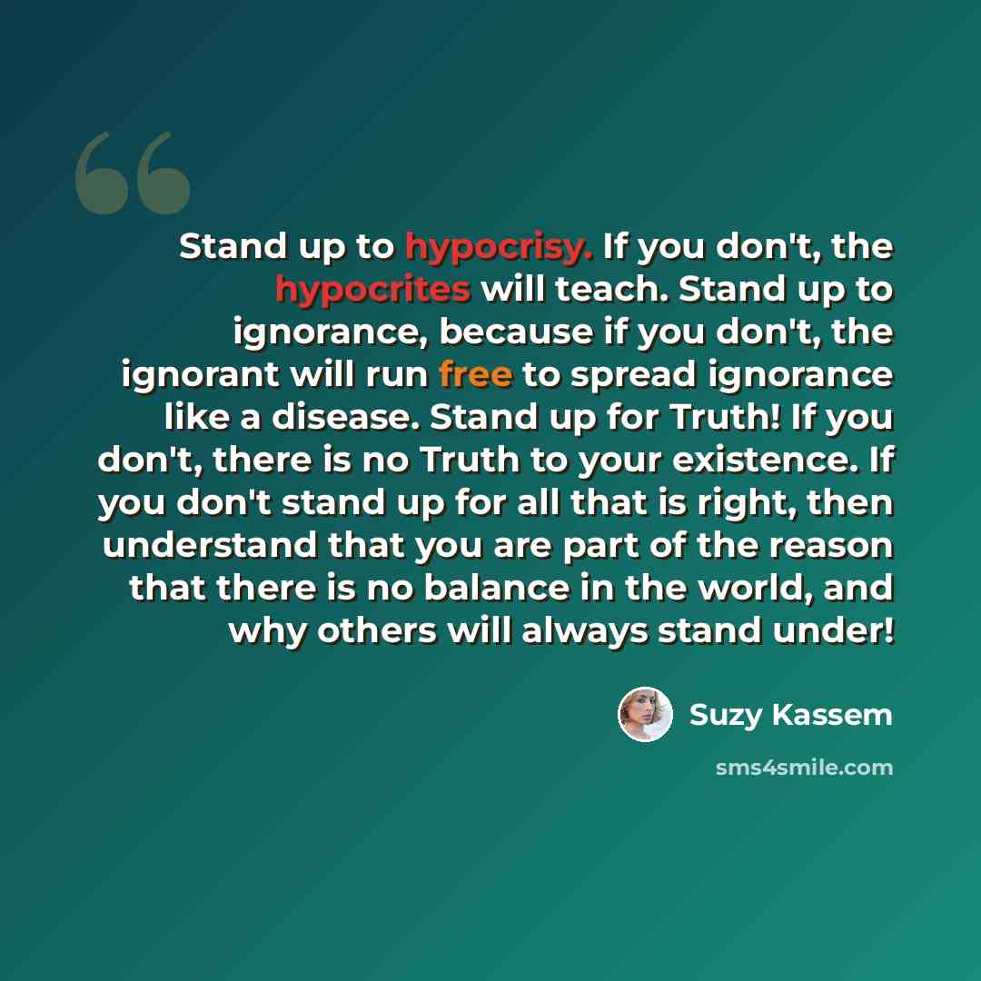 “Stand up to hypocrisy. If you don't, the hypocrites will teach. Stand up to ignorance, because if you don't, the ignorant will run free to spread ignorance like a disease. Stand up for Truth! If you don't, there is no Truth to your existence. If you don't stand up for all that is right, then…” quote by Suzy Kassem