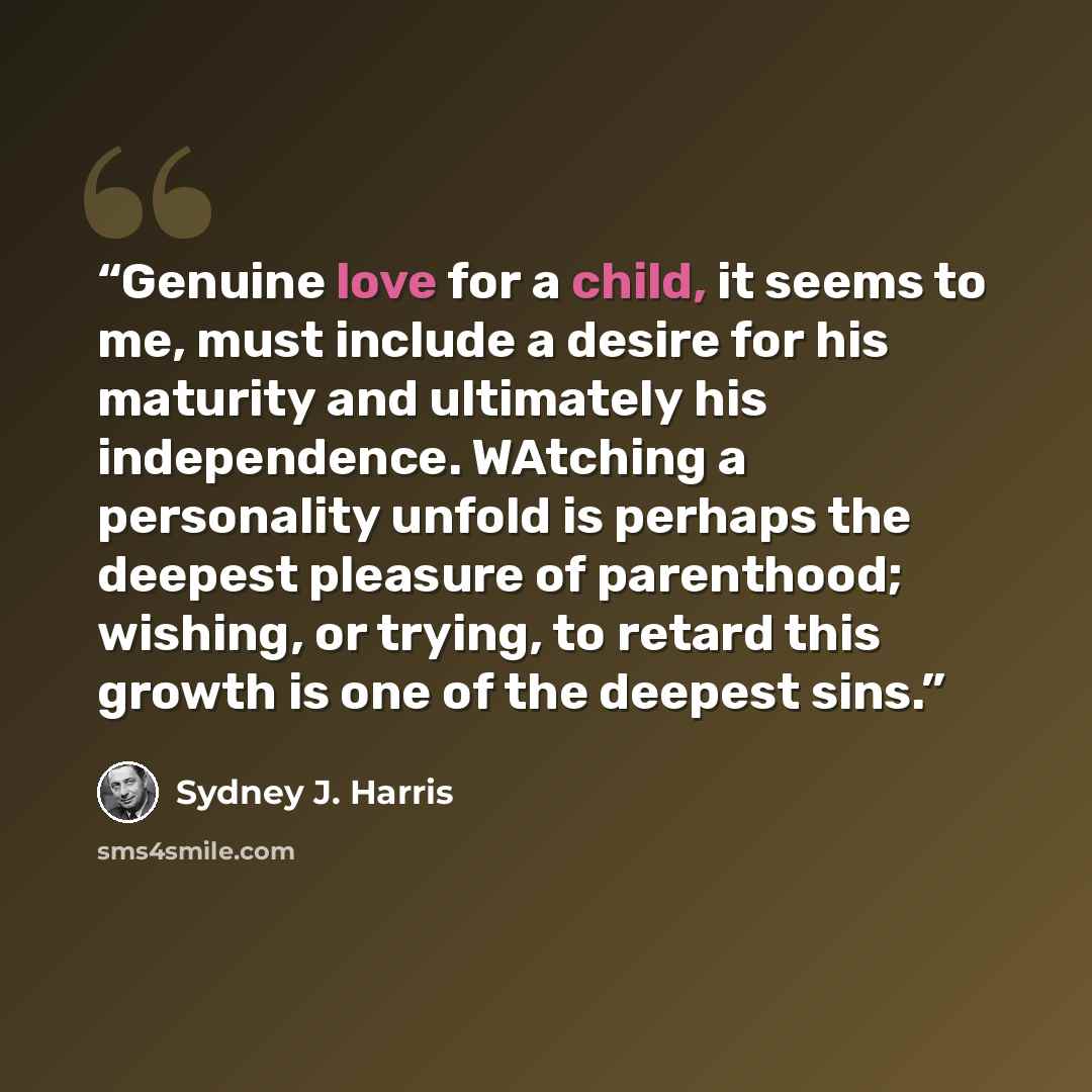 “Genuine love for a child, it seems to me, must include a desire for his maturity and ultimately his independence. WAtching a personality unfold is perhaps the deepest pleasure of parenthood; wishing, or trying, to retard this growth is one of the deepest sins.” quote by Sydney J. Harris