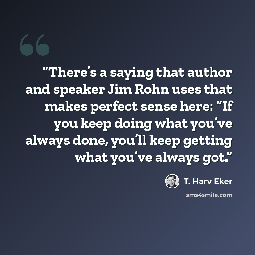 “There’s a saying that author and speaker Jim Rohn uses that makes perfect sense here: “If you keep doing what you’ve always done, you’ll keep getting what you’ve always got.” quote by T. Harv Eker
