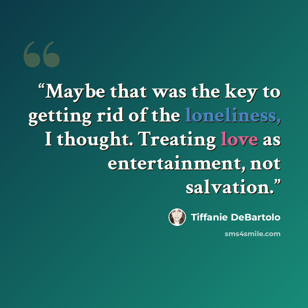 “Maybe that was the key to getting rid of the loneliness, I thought. Treating love as entertainment, not salvation.” quote by Tiffanie DeBartolo