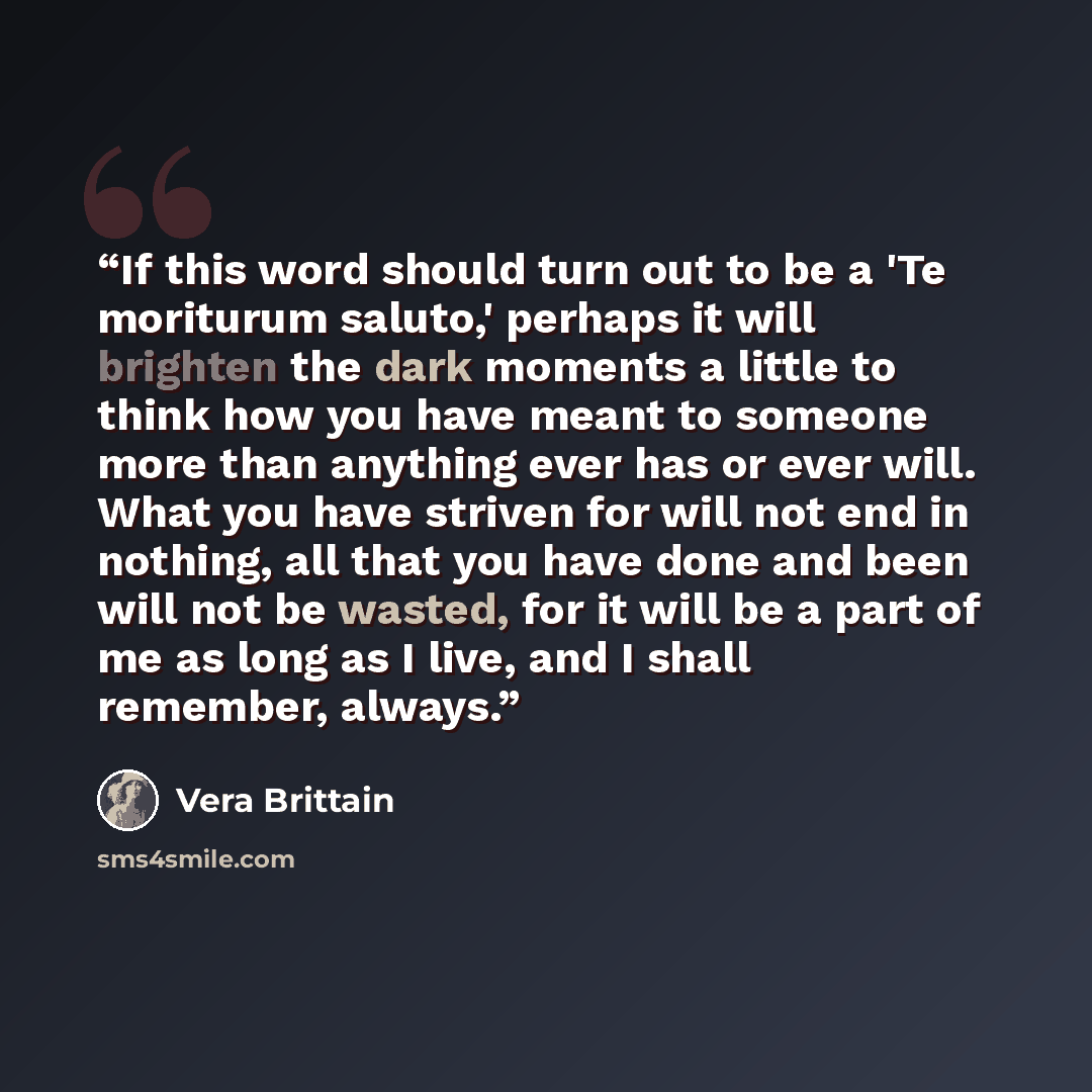 “If this word should turn out to be a 'Te moriturum saluto,' perhaps it will brighten the dark moments a little to think how you have meant to someone more than anything ever has or ever will. What you have striven for will not end in nothing, all that you have done and been will not be wasted, for…” quote by Vera Brittain