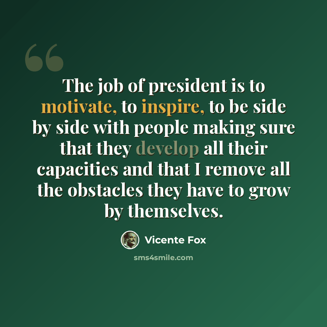 “The job of president is to motivate, to inspire, to be side by side with people making sure that they develop all their capacities and that I remove all the obstacles they have to grow by themselves.” quote by Vicente Fox