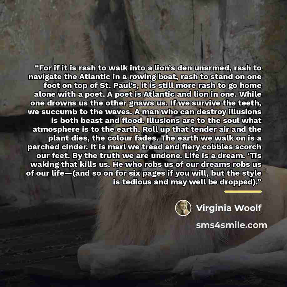 “For if it is rash to walk into a lion’s den unarmed, rash to navigate the Atlantic in a rowing boat, rash to stand on one foot on top of St. Paul’s, it is still more rash to go home alone with a poet. A poet is Atlantic and lion in one. While one drowns us the other gnaws us. If we survive the…” quote by Virginia Woolf