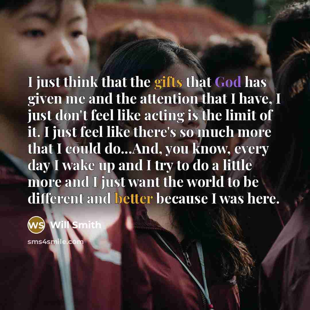 “I just think that the gifts that God has given me and the attention that I have, I just don't feel like acting is the limit of it. I just feel like there's so much more that I could do...And, you know, every day I wake up and I try to do a little more and I just want the world to be different and…” quote by Will Smith