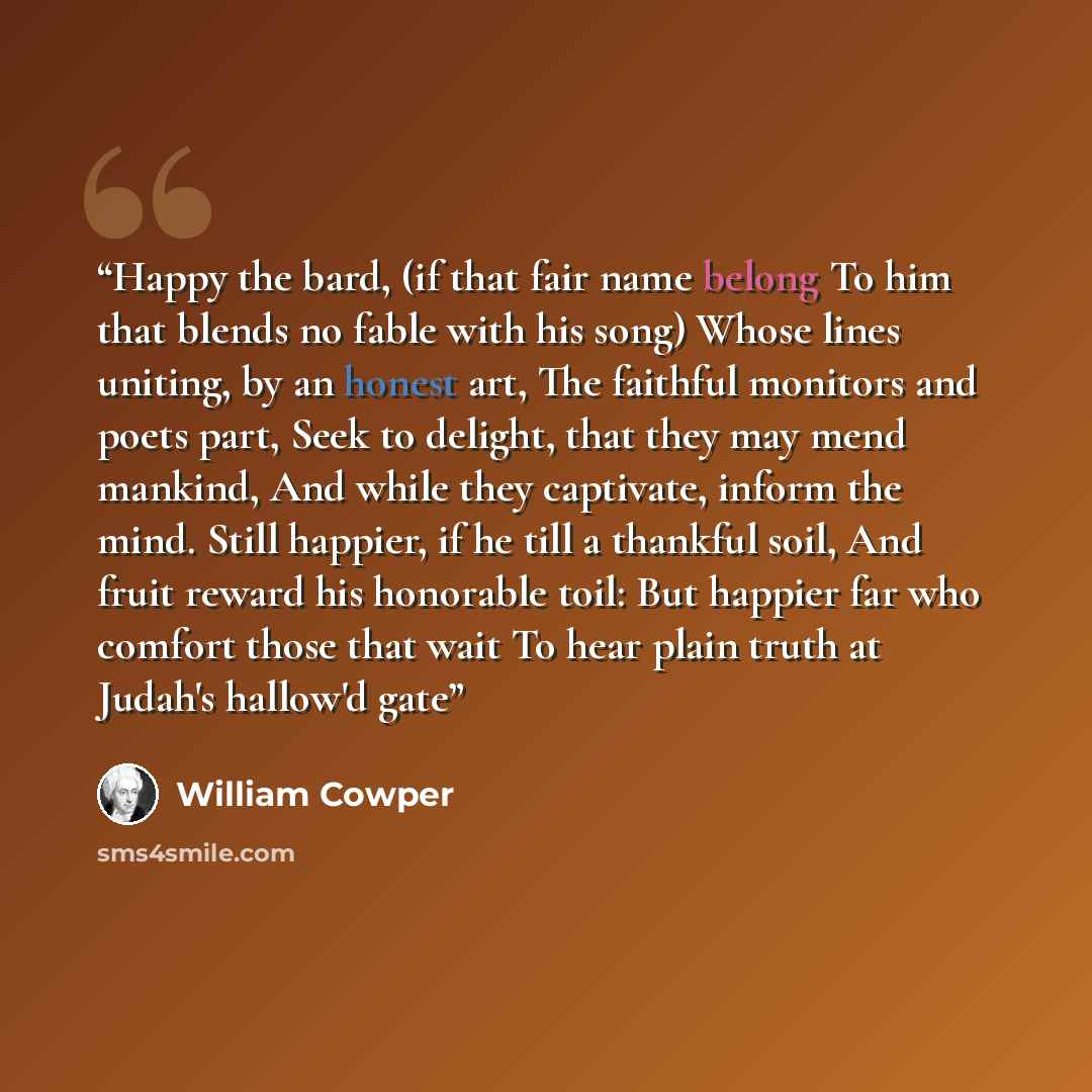 “Happy the bard, (if that fair name belong To him that blends no fable with his song) Whose lines uniting, by an honest art, The faithful monitors and poets part, Seek to delight, that they may mend mankind, And while they captivate, inform the mind. Still happier, if he till a thankful soil, And…” quote by William Cowper