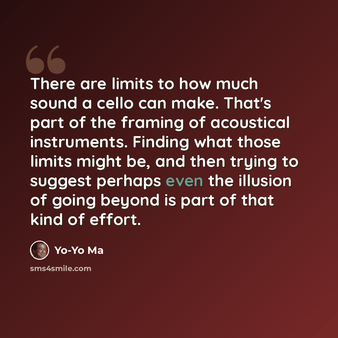 “There are limits to how much sound a cello can make. That's part of the framing of acoustical instruments. Finding what those limits might be, and then trying to suggest perhaps even the illusion of going beyond is part of that kind of effort.” quote by Yo-Yo Ma