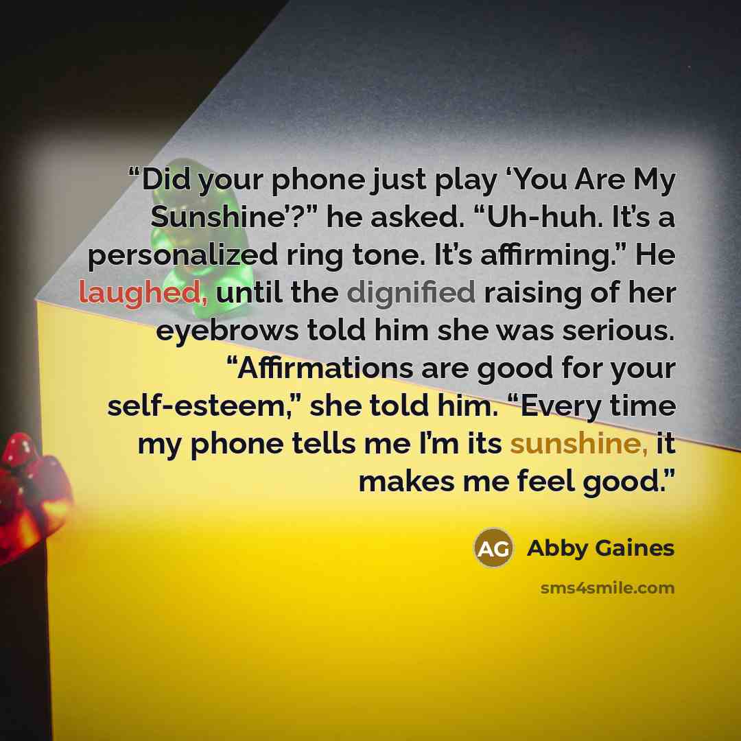 “Did your phone just play ‘You Are My Sunshine’?” he asked. “Uh-huh. It’s a personalized ring tone. It’s affirming.” He laughed, until the dignified raising of her eyebrows told him she was serious. “Affirmations are good for your self-esteem,” she told him. “Every time my phone tells me I’m its…” quote by Abby Gaines