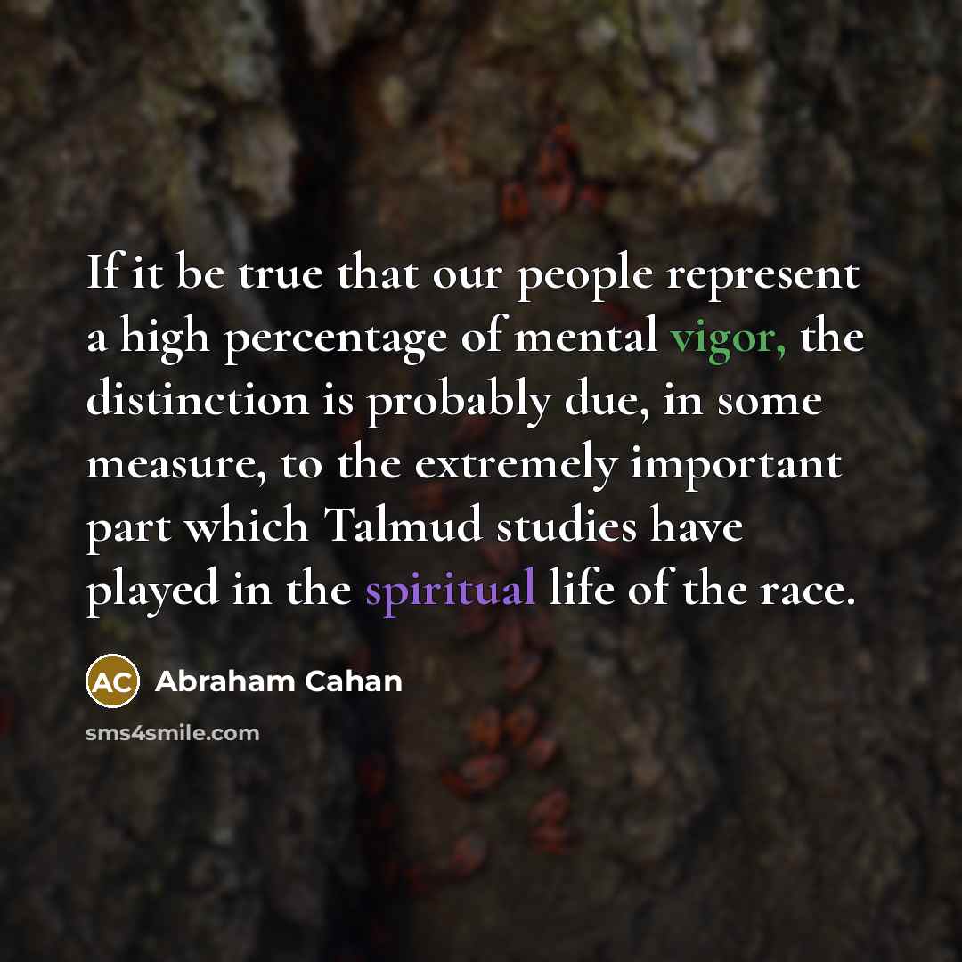 “If it be true that our people represent a high percentage of mental vigor, the distinction is probably due, in some measure, to the extremely important part which Talmud studies have played in the spiritual life of the race.” quote by Abraham Cahan