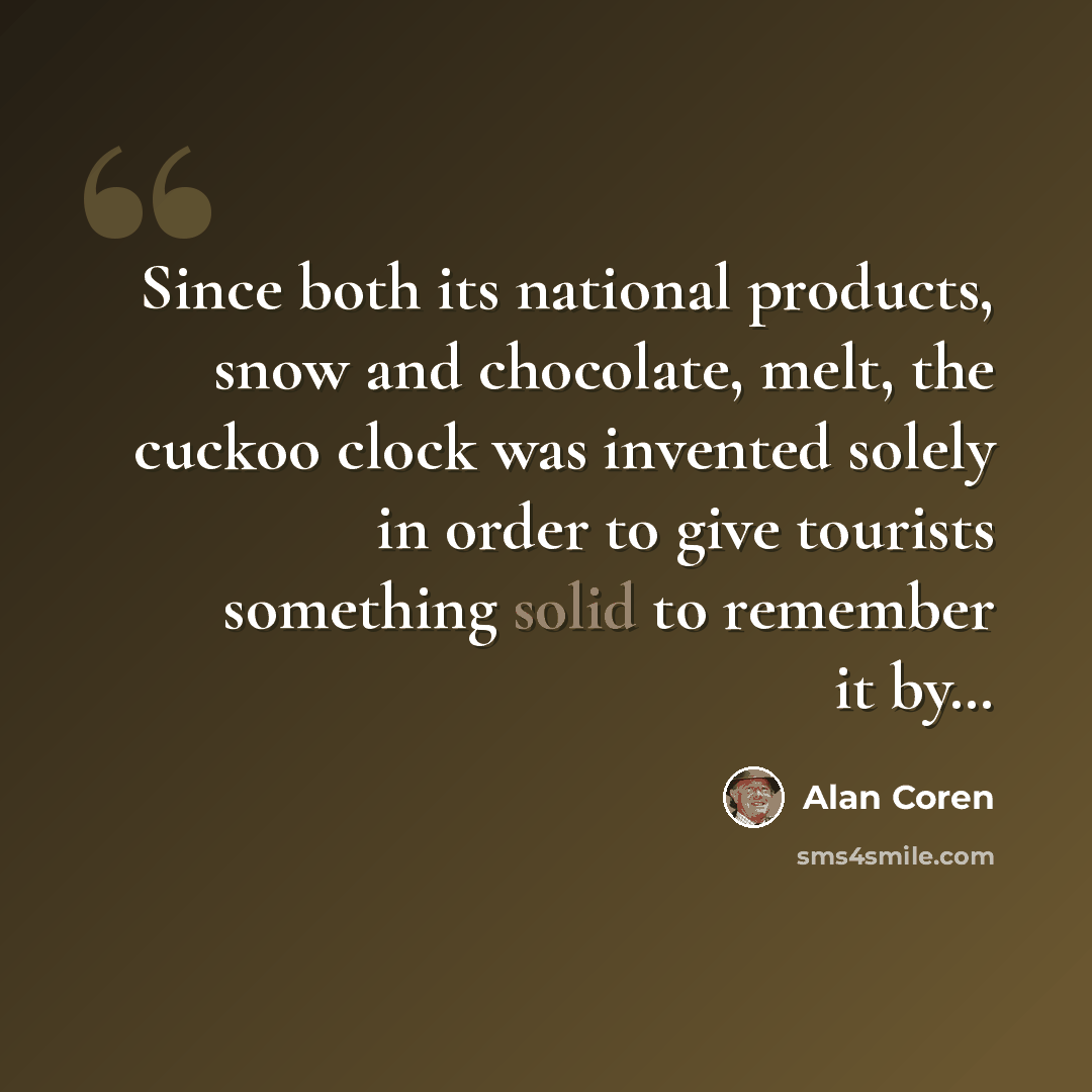 “Since both its national products, snow and chocolate, melt, the cuckoo clock was invented solely in order to give tourists something solid to remember it by…” quote by Alan Coren