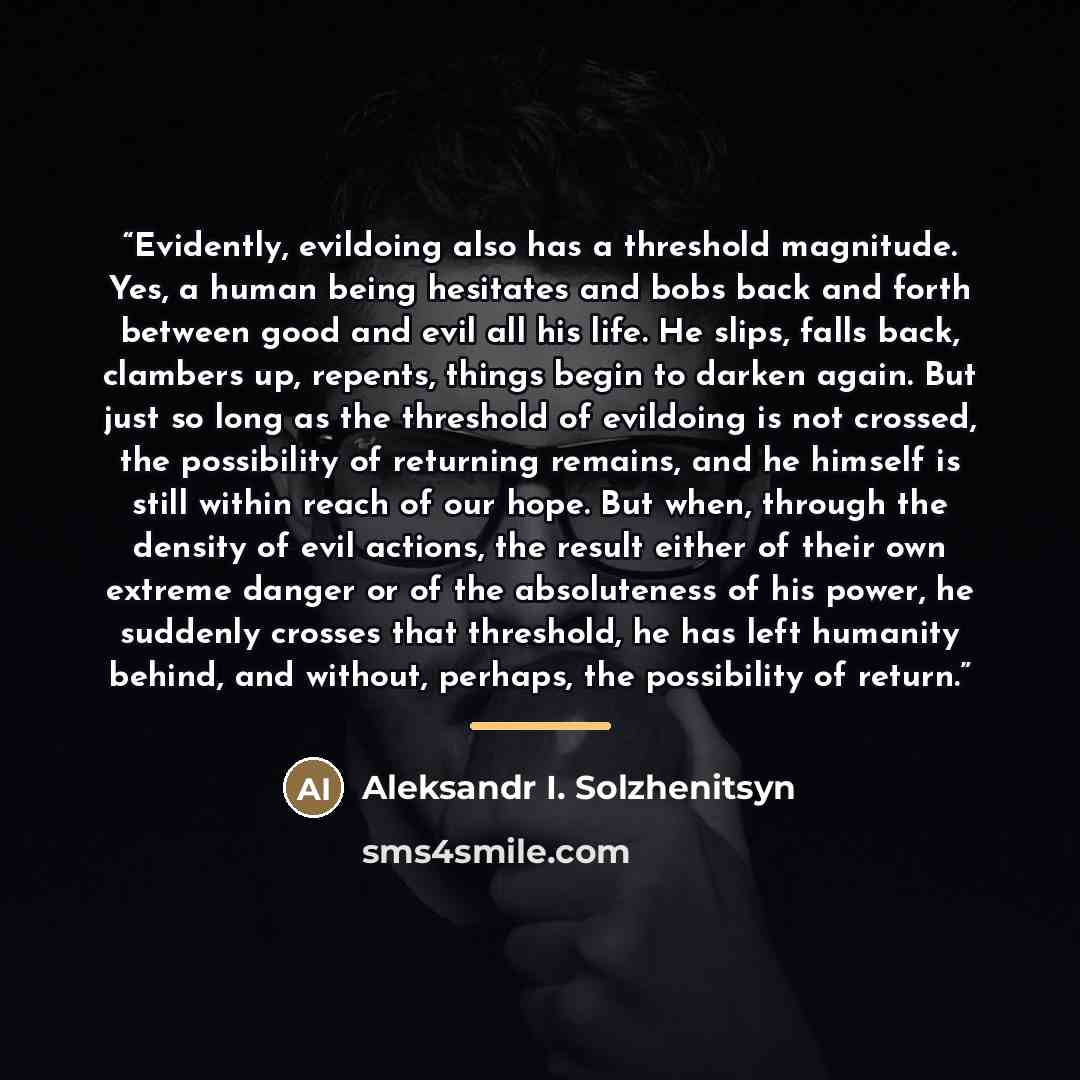 “Evidently, evildoing also has a threshold magnitude. Yes, a human being hesitates and bobs back and forth between good and evil all his life. He slips, falls back, clambers up, repents, things begin to darken again. But just so long as the threshold of evildoing is not crossed, the possibility of…” quote by Aleksandr I. Solzhenitsyn