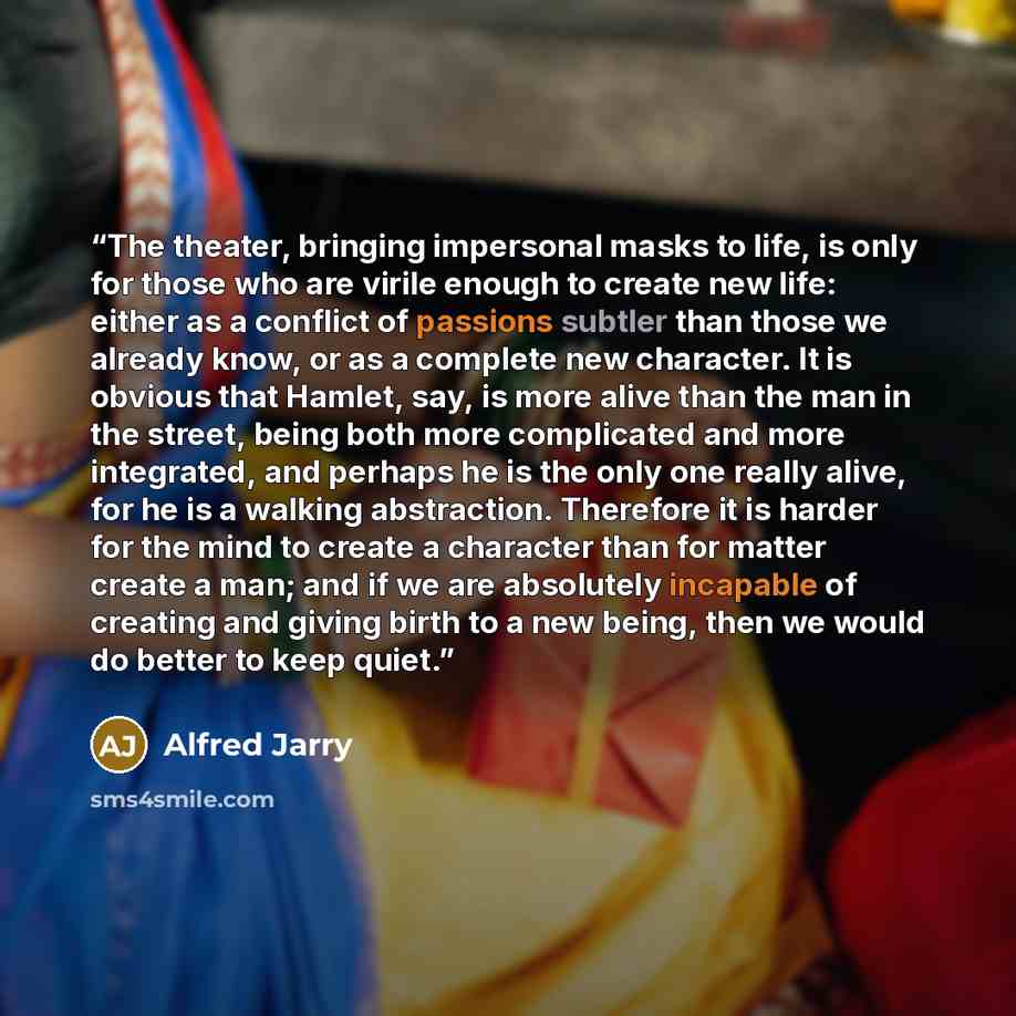“The theater, bringing impersonal masks to life, is only for those who are virile enough to create new life: either as a conflict of passions subtler than those we already know, or as a complete new character. It is obvious that Hamlet, say, is more alive than the man in the street, being both more…” quote by Alfred Jarry