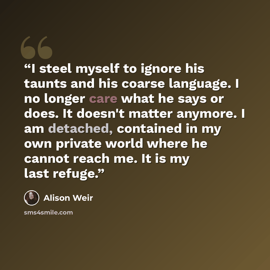 “I steel myself to ignore his taunts and his coarse language. I no longer care what he says or does. It doesn't matter anymore. I am detached, contained in my own private world where he cannot reach me. It is my last refuge.” quote by Alison Weir