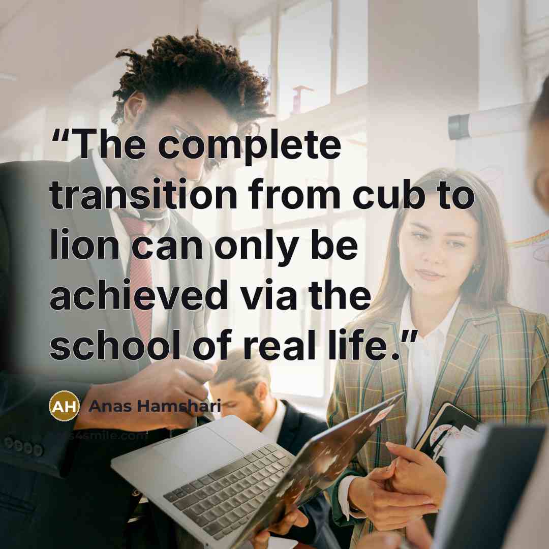 “The complete transition from cub to lion can only be achieved via the school of real life.” quote by Anas Hamshari