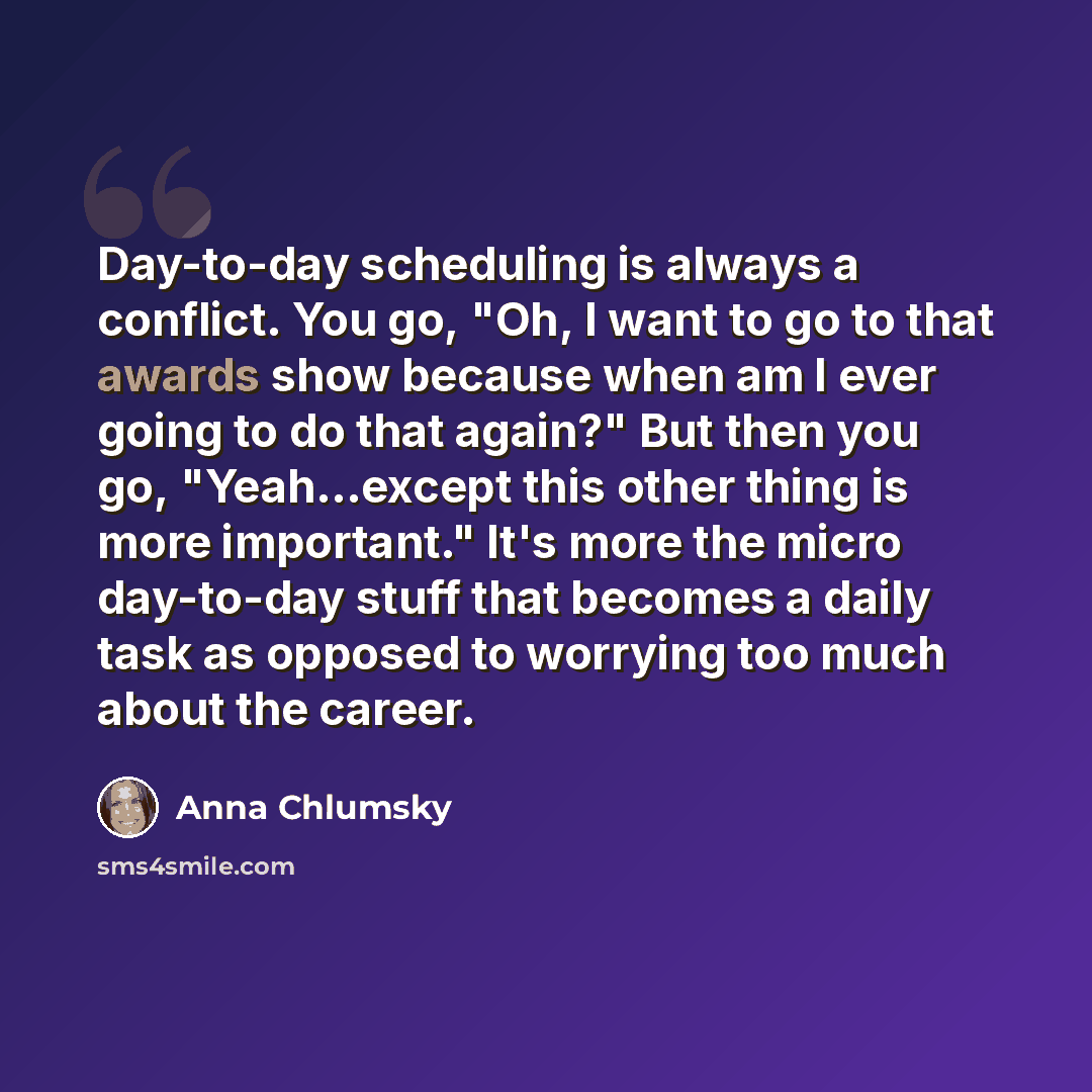 “Day-to-day scheduling is always a conflict. You go, "Oh, I want to go to that awards show because when am I ever going to do that again?" But then you go, "Yeah...except this other thing is more important." It's more the micro day-to-day stuff that becomes a daily task as opposed to worrying too…” quote by Anna Chlumsky