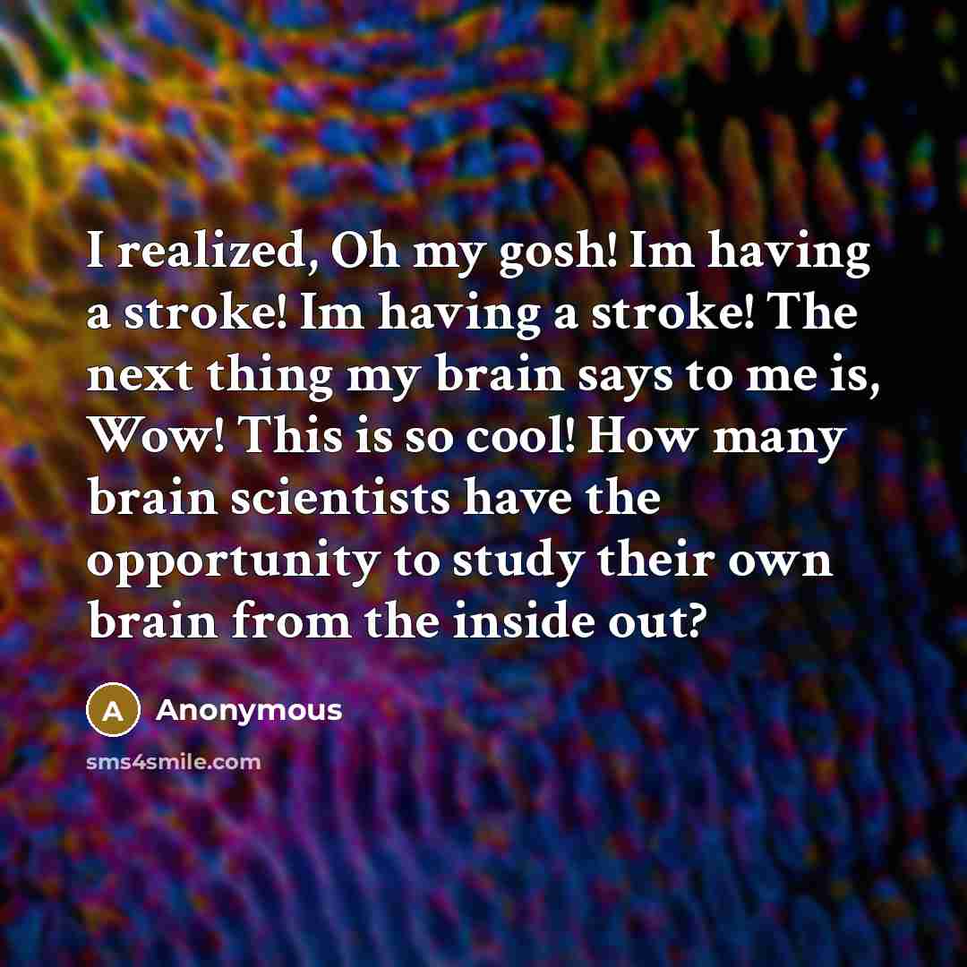 “I realized, Oh my gosh! Im having a stroke! Im having a stroke! The next thing my brain says to me is, Wow! This is so cool! How many brain scientists have the opportunity to study their own brain from the inside out?” quote by Anonymous