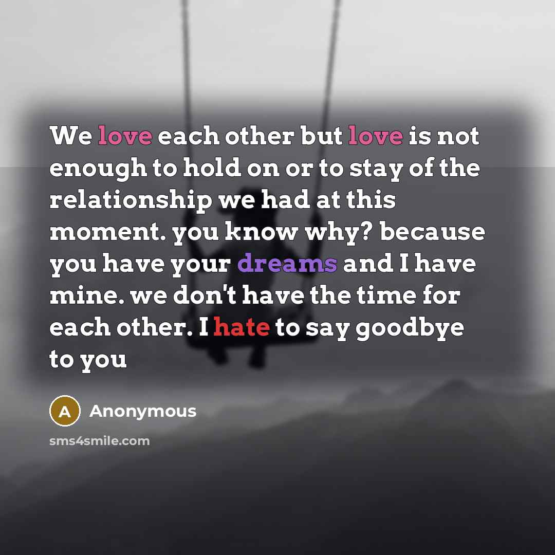 “We love each other but love is not enough to hold on or to stay of the relationship we had at this moment. you know why? because you have your dreams and I have mine. we don't have the time for each other. I hate to say goodbye to you” quote by Anonymous