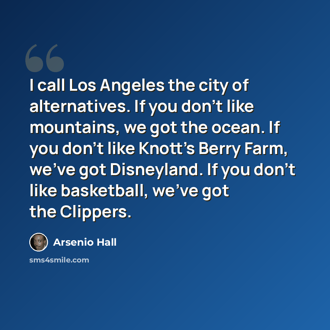 “I call Los Angeles the city of alternatives. If you don't like mountains, we got the ocean. If you don't like Knott's Berry Farm, we've got Disneyland. If you don't like basketball, we've got the Clippers.” quote by Arsenio Hall
