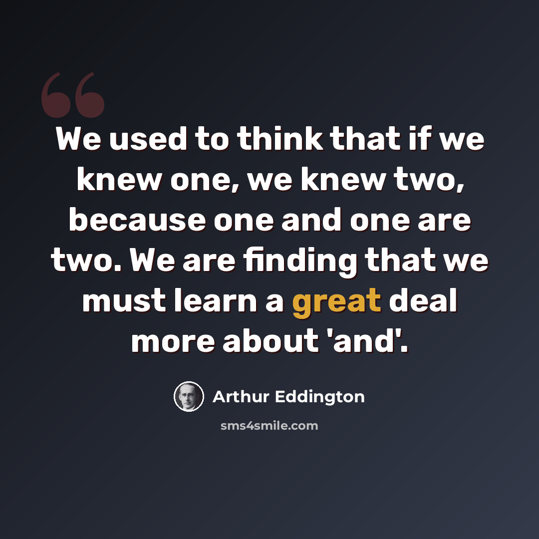 “We used to think that if we knew one, we knew two, because one and one are two. We are finding that we must learn a great deal more about 'and'.” quote by Arthur Eddington