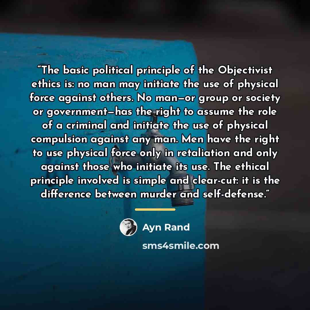 “The basic political principle of the Objectivist ethics is: no man may initiate the use of physical force against others. No man—or group or society or government—has the right to assume the role of a criminal and initiate the use of physical compulsion against any man. Men have the right to use…” quote by Ayn Rand