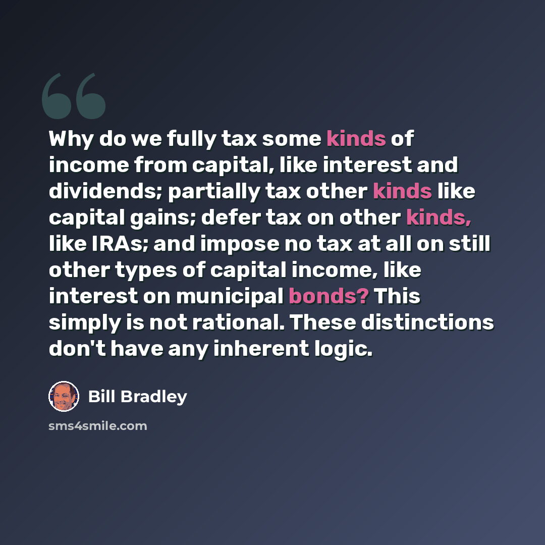 “Why do we fully tax some kinds of income from capital, like interest and dividends; partially tax other kinds like capital gains; defer tax on other kinds, like IRAs; and impose no tax at all on still other types of capital income, like interest on municipal bonds? This simply is not rational…” quote by Bill Bradley