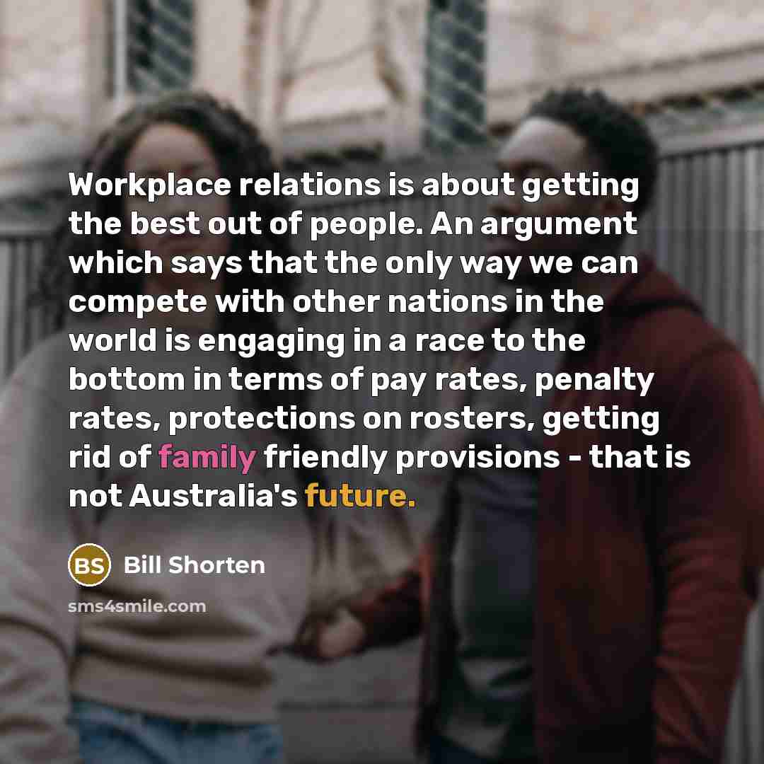 “Workplace relations is about getting the best out of people. An argument which says that the only way we can compete with other nations in the world is engaging in a race to the bottom in terms of pay rates, penalty rates, protections on rosters, getting rid of family friendly provisions - that is…” quote by Bill Shorten