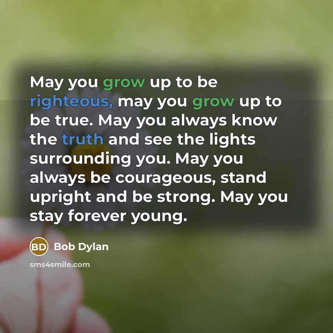 “May you grow up to be righteous, may you grow up to be true. May you always know the truth and see the lights surrounding you. May you always be courageous, stand upright and be strong. May you stay forever young.” quote by Bob Dylan