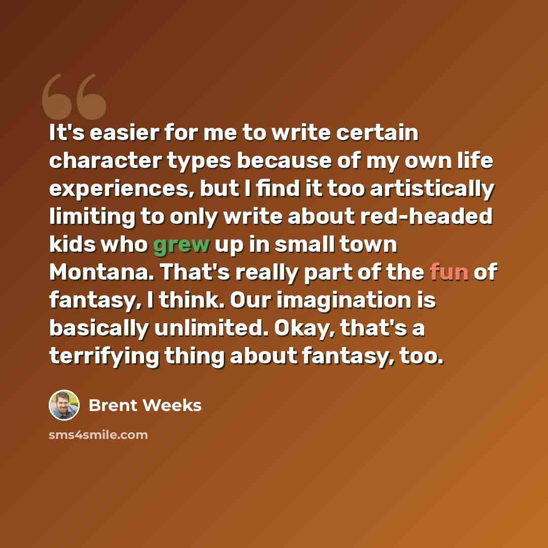 “It's easier for me to write certain character types because of my own life experiences, but I find it too artistically limiting to only write about red-headed kids who grew up in small town Montana. That's really part of the fun of fantasy, I think. Our imagination is basically unlimited. Okay…” quote by Brent Weeks