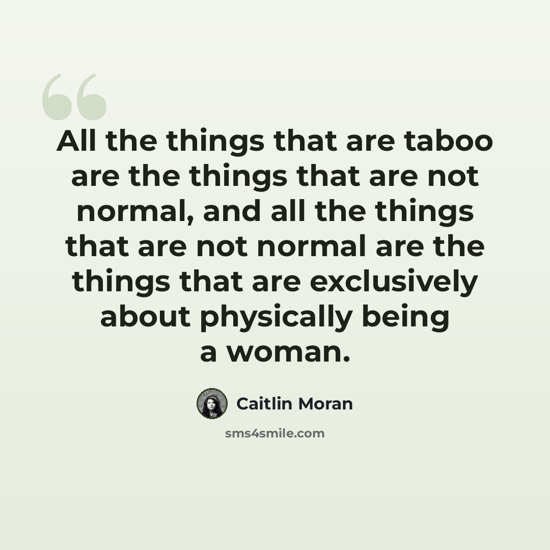 “All the things that are taboo are the things that are not normal, and all the things that are not normal are the things that are exclusively about physically being a woman.” quote by Caitlin Moran