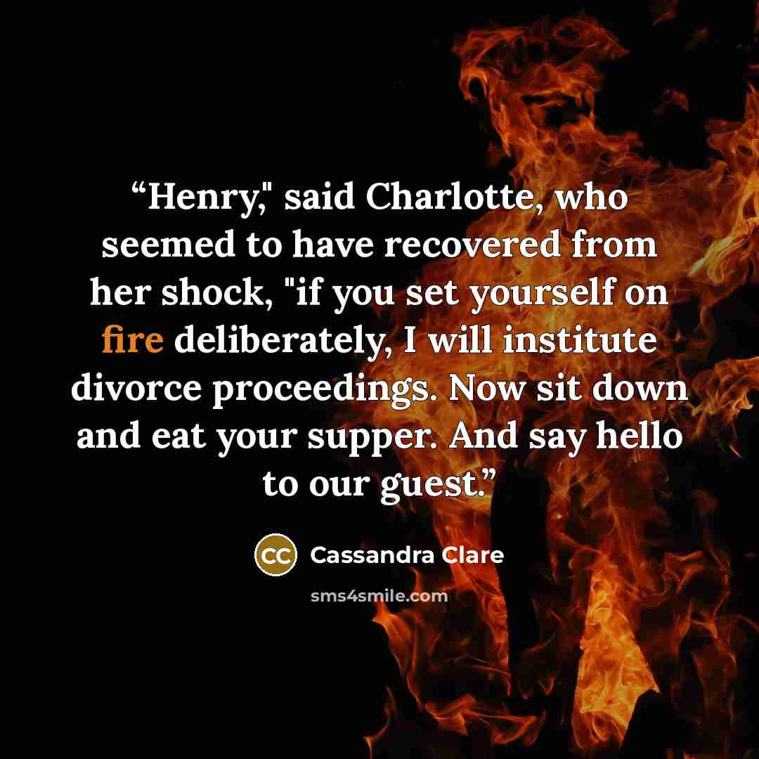 “Henry," said Charlotte, who seemed to have recovered from her shock, "if you set yourself on fire deliberately, I will institute divorce proceedings. Now sit down and eat your supper. And say hello to our guest.” quote by Cassandra Clare