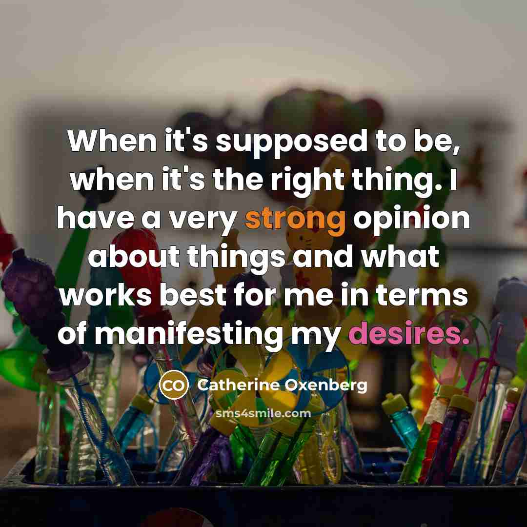 “When it's supposed to be, when it's the right thing. I have a very strong opinion about things and what works best for me in terms of manifesting my desires.” quote by Catherine Oxenberg