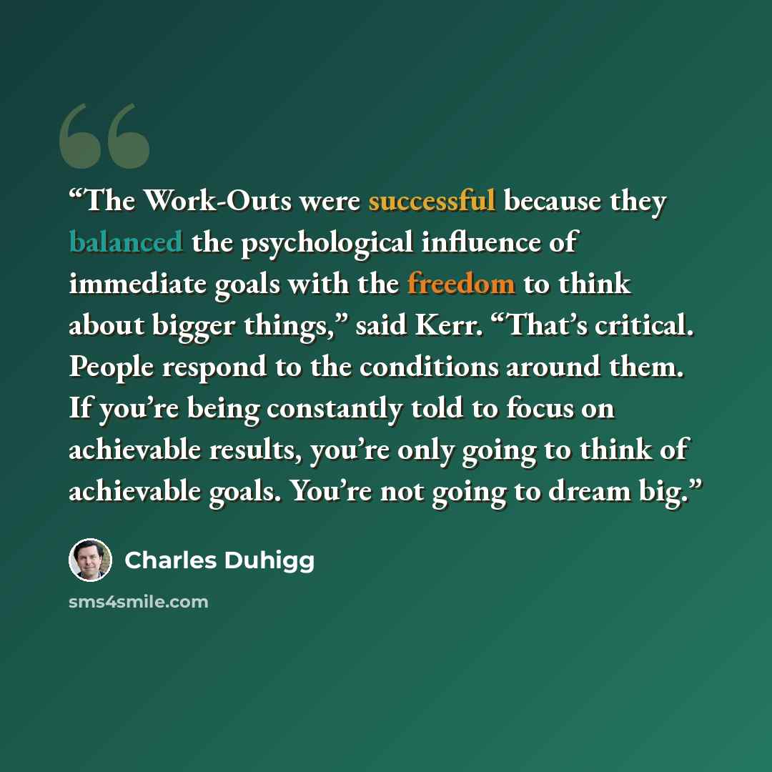 “The Work-Outs were successful because they balanced the psychological influence of immediate goals with the freedom to think about bigger things,” said Kerr. “That’s critical. People respond to the conditions around them. If you’re being constantly told to focus on achievable results, you’re only…” quote by Charles Duhigg