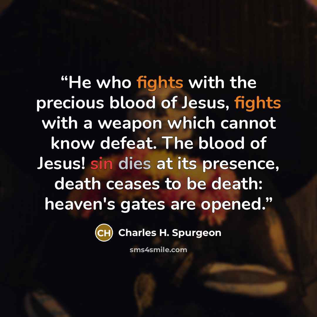 “He who fights with the precious blood of Jesus, fights with a weapon which cannot know defeat. The blood of Jesus! sin dies at its presence, death ceases to be death: heaven's gates are opened.” quote by Charles H. Spurgeon