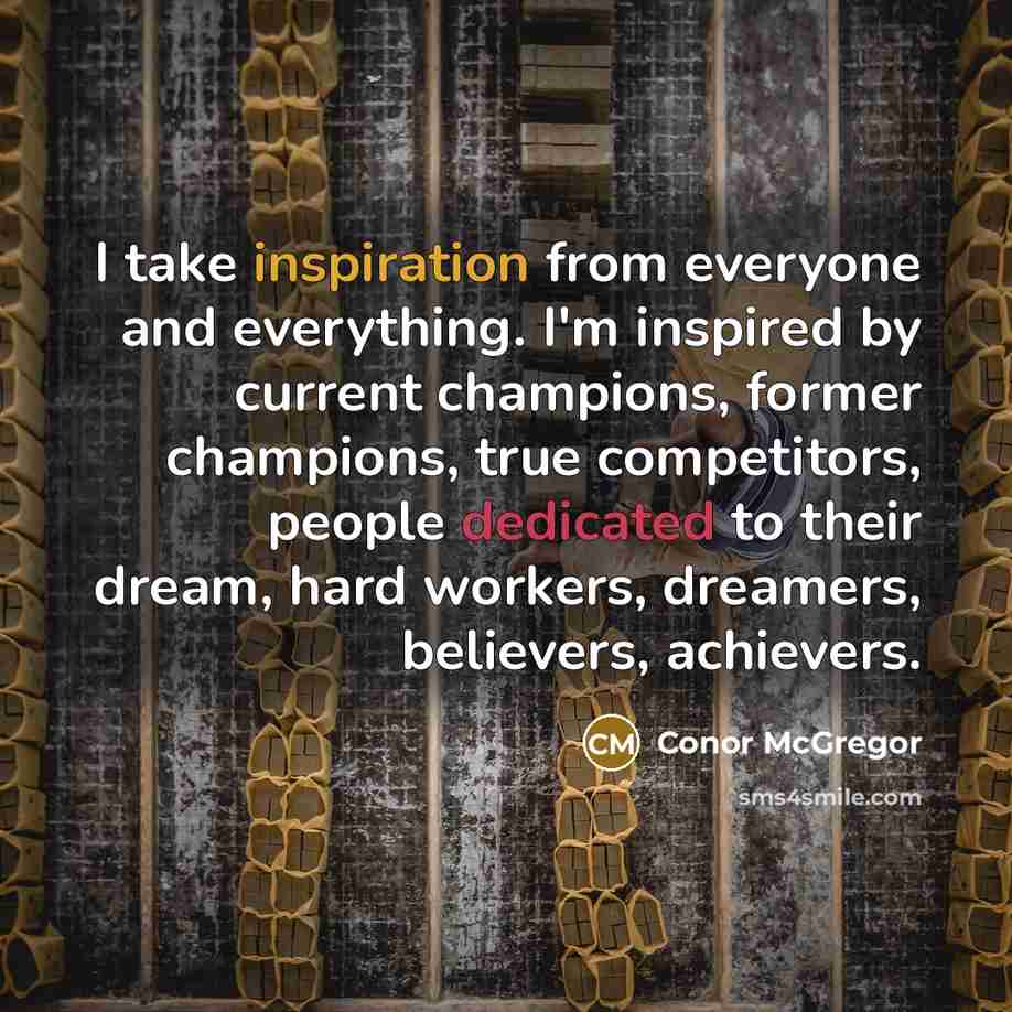 “I take inspiration from everyone and everything. I'm inspired by current champions, former champions, true competitors, people dedicated to their dream, hard workers, dreamers, believers, achievers.” quote by Conor McGregor