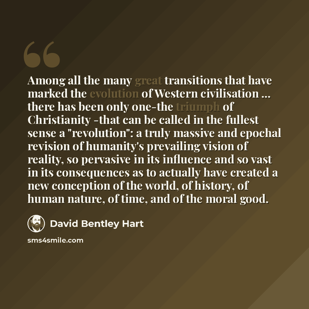 “Among all the many great transitions that have marked the evolution of Western civilisation ... there has been only one-the triumph of Christianity -that can be called in the fullest sense a "revolution": a truly massive and epochal revision of humanity's prevailing vision of reality, so pervasive…” quote by David Bentley Hart
